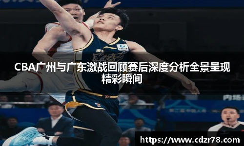CBA广州与广东激战回顾赛后深度分析全景呈现精彩瞬间
