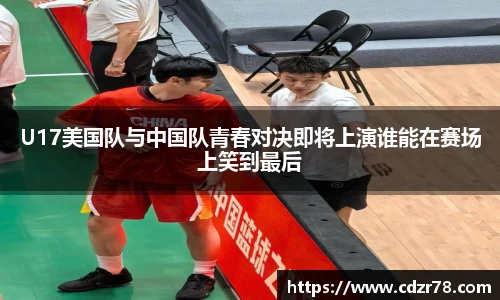 678体育U17美国队与中国队青春对决即将上演谁能在赛场上笑到最后